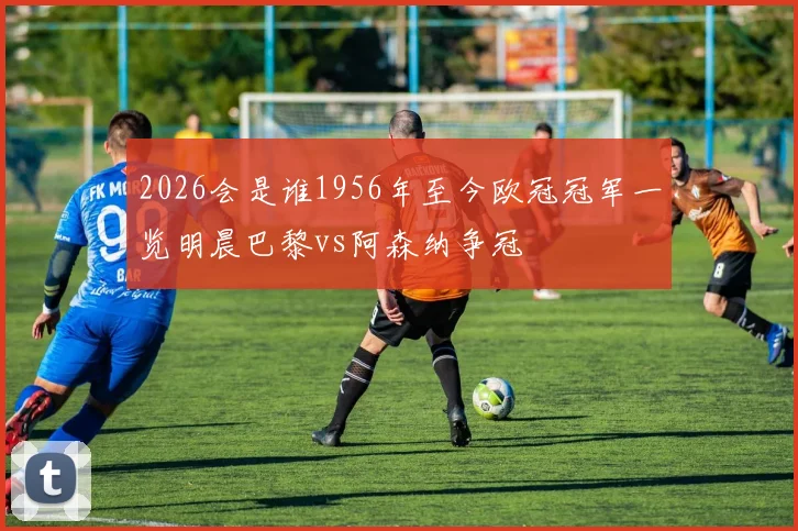 2026会是谁1956年至今欧冠冠军一览明晨巴黎vs阿森纳争冠